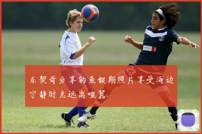 东契奇分享钓鱼假期照片享受海边宁静时光远离喧嚣