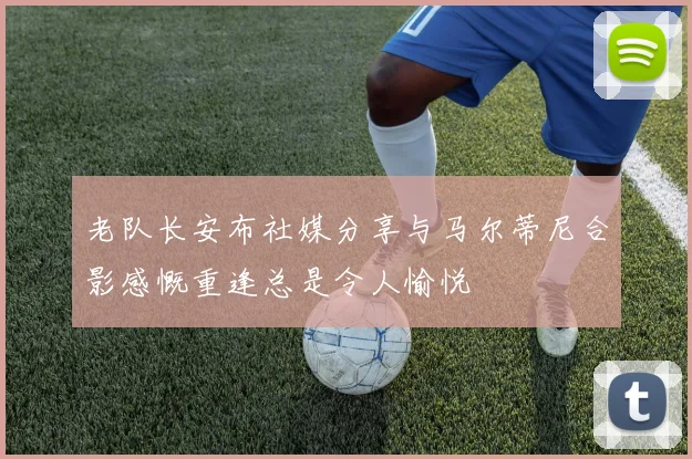 老队长安布社媒分享与马尔蒂尼合影感慨重逢总是令人愉悦