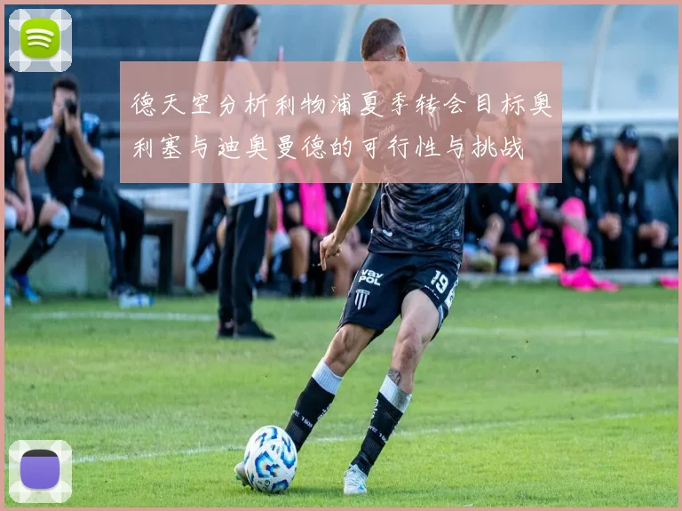 德天空分析利物浦夏季转会目标奥利塞与迪奥曼德的可行性与挑战