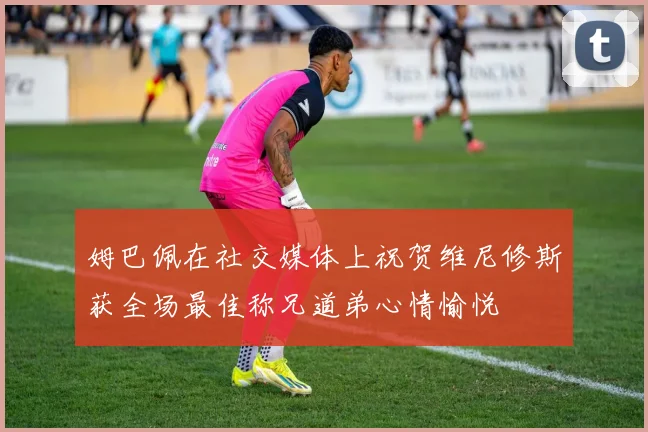 姆巴佩在社交媒体上祝贺维尼修斯获全场最佳称兄道弟心情愉悦