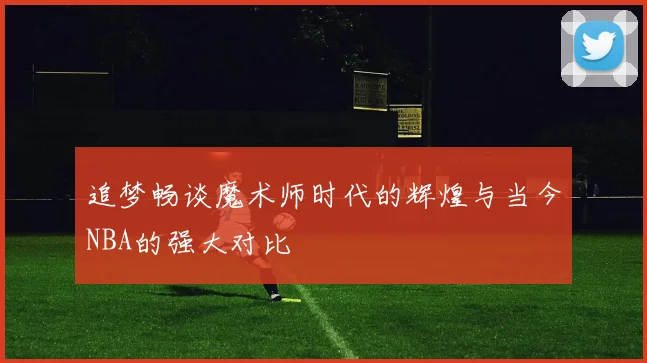 追梦畅谈魔术师时代的辉煌与当今NBA的强大对比