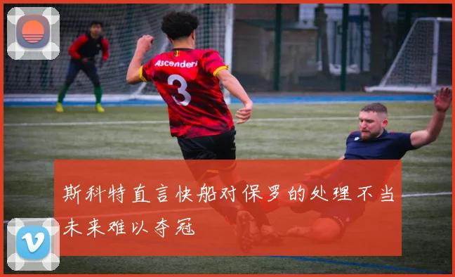 斯科特直言快船对保罗的处理不当未来难以夺冠