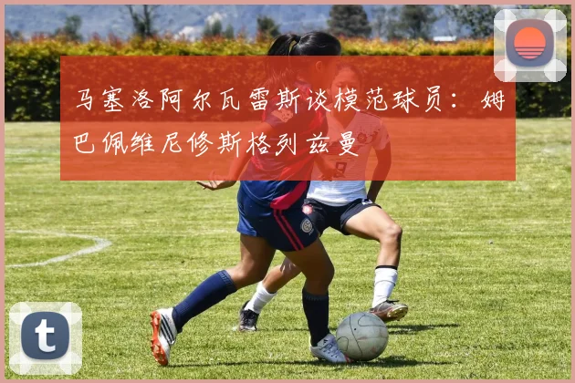 马塞洛阿尔瓦雷斯谈模范球员：姆巴佩维尼修斯格列兹曼