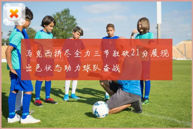 马克西拼尽全力三节狂砍21分展现出色状态助力球队奋战