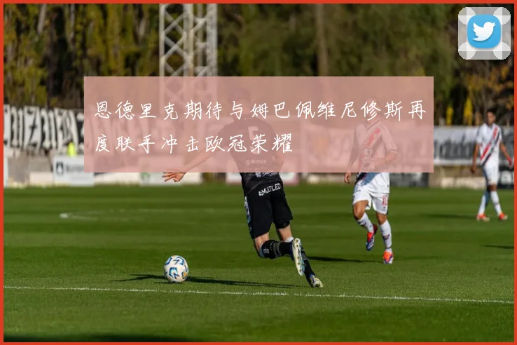 恩德里克期待与姆巴佩维尼修斯再度联手冲击欧冠荣耀