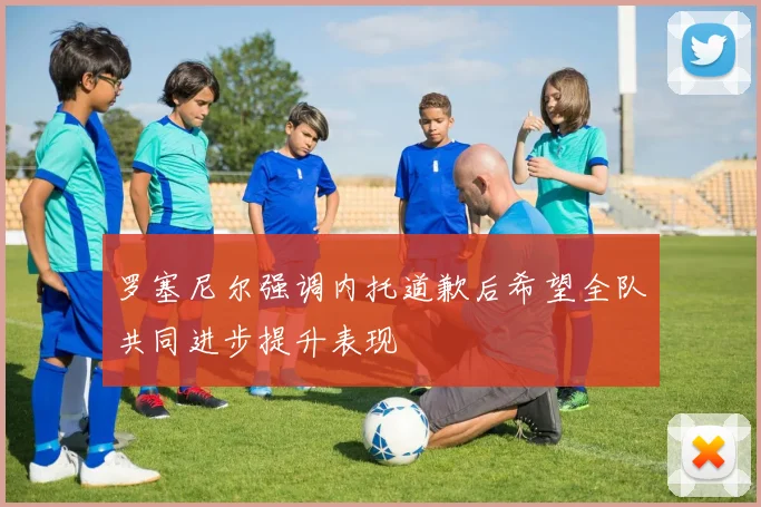 罗塞尼尔强调内托道歉后希望全队共同进步提升表现