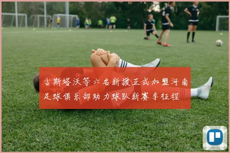 古斯塔沃等六名新援正式加盟河南足球俱乐部助力球队新赛季征程