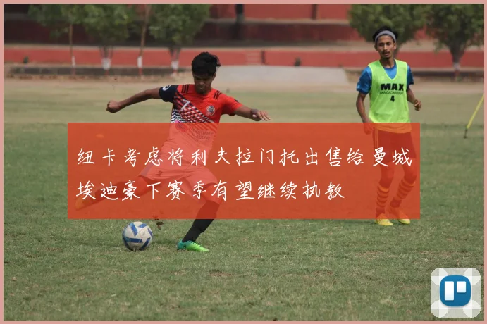 纽卡考虑将利夫拉门托出售给曼城埃迪豪下赛季有望继续执教