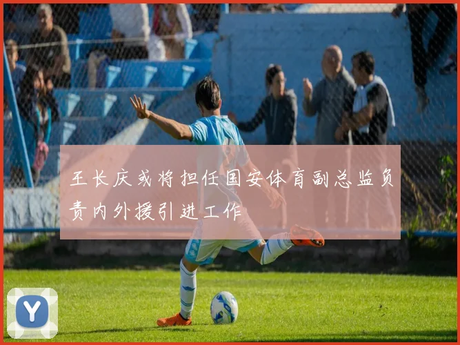 王长庆或将担任国安体育副总监负责内外援引进工作
