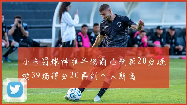小卡罚球神准半场前已斩获20分连续39场得分20再创个人新高