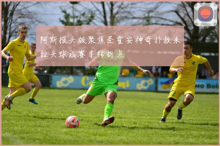 阿斯报头版聚焦圣霍安神奇扑救米拉头球成赛季转折点