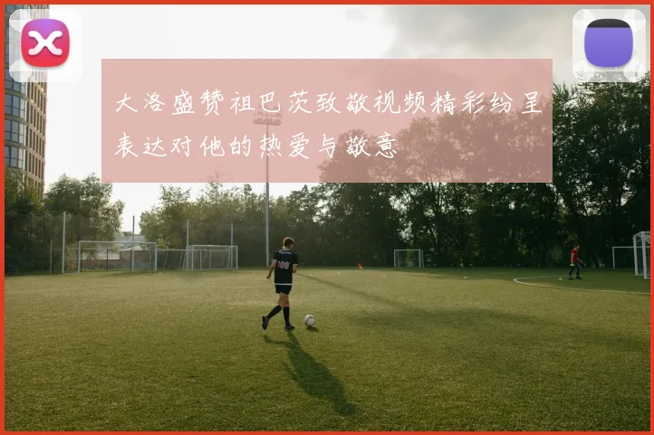 大洛盛赞祖巴茨致敬视频精彩纷呈表达对他的热爱与敬意
