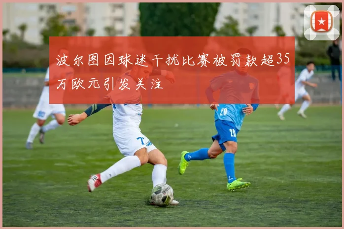 波尔图因球迷干扰比赛被罚款超35万欧元引发关注