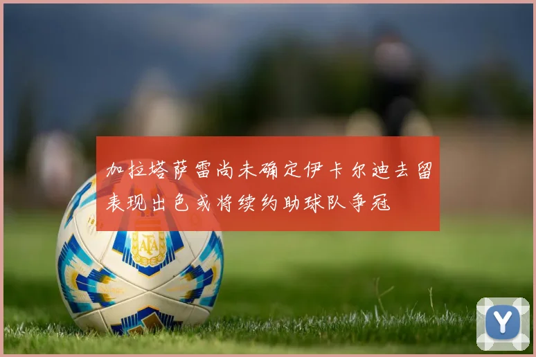 加拉塔萨雷尚未确定伊卡尔迪去留表现出色或将续约助球队争冠