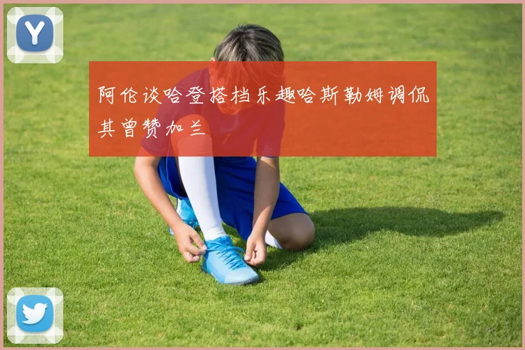 阿伦谈哈登搭档乐趣哈斯勒姆调侃其曾赞加兰