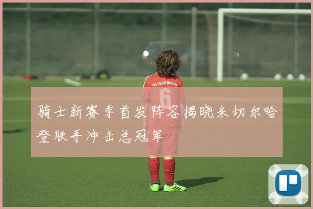 骑士新赛季首发阵容揭晓米切尔哈登联手冲击总冠军