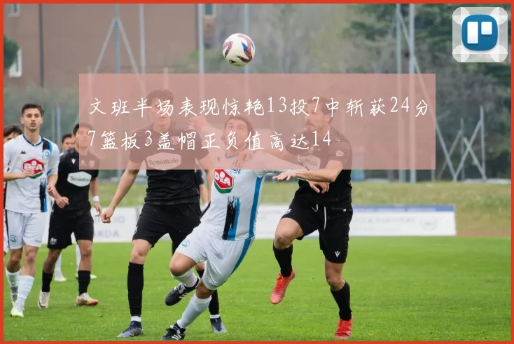 文班半场表现惊艳13投7中斩获24分7篮板3盖帽正负值高达14