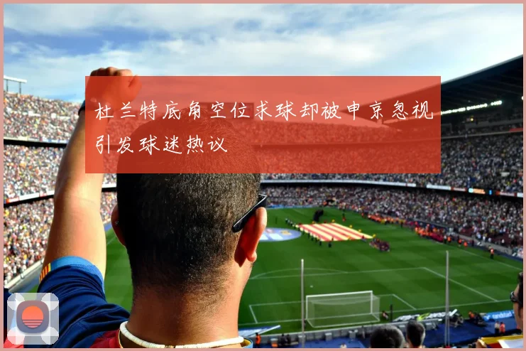 杜兰特底角空位求球却被申京忽视引发球迷热议