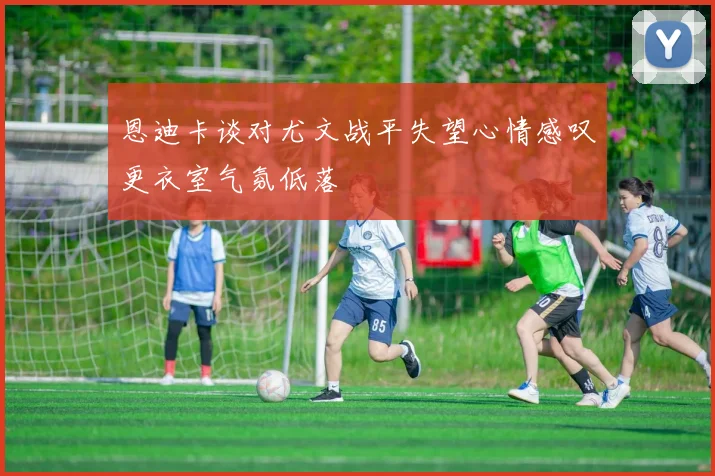 恩迪卡谈对尤文战平失望心情感叹更衣室气氛低落