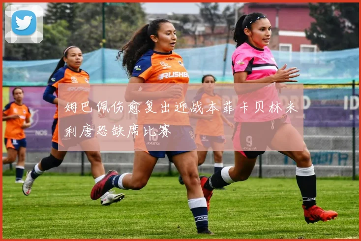 姆巴佩伤愈复出迎战本菲卡贝林米利唐恐缺席比赛