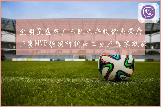 全明星盛典广东队大丰收徐杰荣膺正赛MVP胡明轩斩获三分王陈家政获星锐MVP