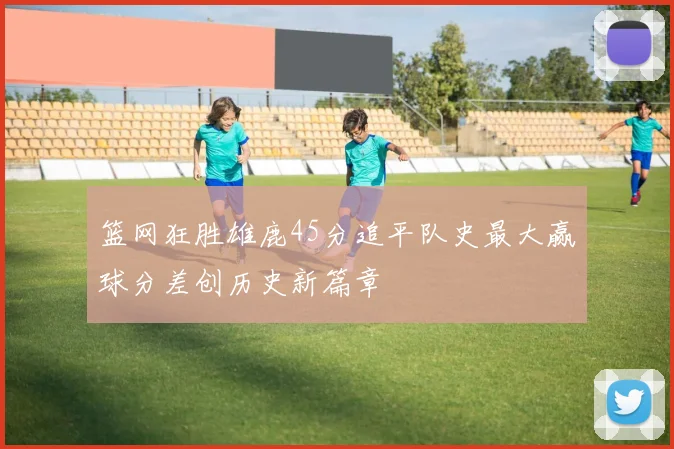 篮网狂胜雄鹿45分追平队史最大赢球分差创历史新篇章